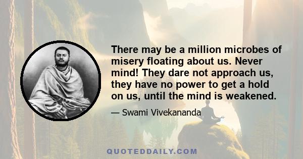 There may be a million microbes of misery floating about us. Never mind! They dare not approach us, they have no power to get a hold on us, until the mind is weakened.