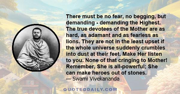 There must be no fear, no begging, but demanding - demanding the Highest. The true devotees of the Mother are as hard, as adamant and as fearless as lions. They are not in the least upset if the whole universe suddenly