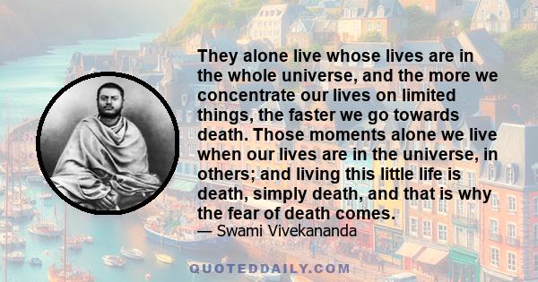 They alone live whose lives are in the whole universe, and the more we concentrate our lives on limited things, the faster we go towards death. Those moments alone we live when our lives are in the universe, in others;