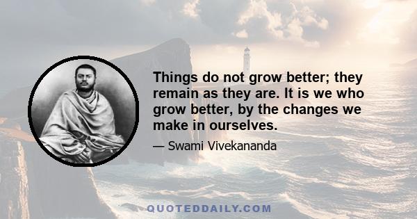 Things do not grow better; they remain as they are. It is we who grow better, by the changes we make in ourselves.