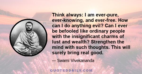 Think always: I am ever-pure, ever-knowing, and ever-free. How can I do anything evil? Can I ever be befooled like ordinary people with the insignificant charms of lust and wealth? Strengthen the mind with such