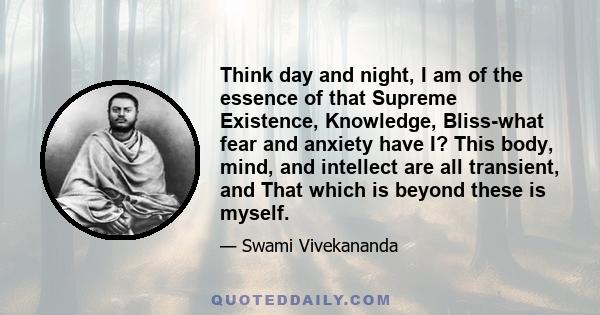 Think day and night, I am of the essence of that Supreme Existence, Knowledge, Bliss-what fear and anxiety have I? This body, mind, and intellect are all transient, and That which is beyond these is myself.