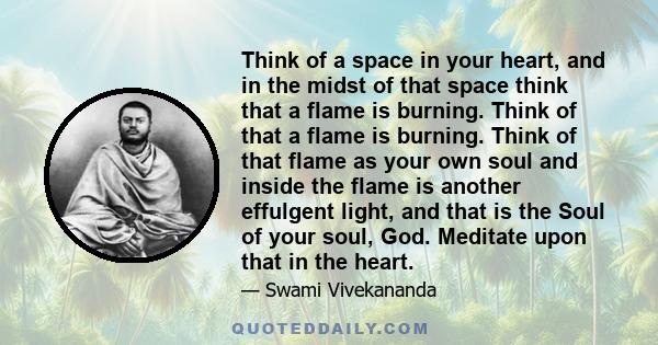 Think of a space in your heart, and in the midst of that space think that a flame is burning. Think of that a flame is burning. Think of that flame as your own soul and inside the flame is another effulgent light, and