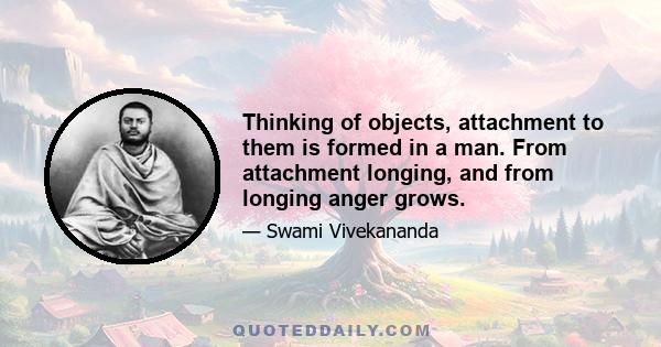 Thinking of objects, attachment to them is formed in a man. From attachment longing, and from longing anger grows.