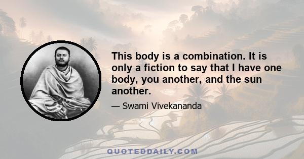 This body is a combination. It is only a fiction to say that I have one body, you another, and the sun another.