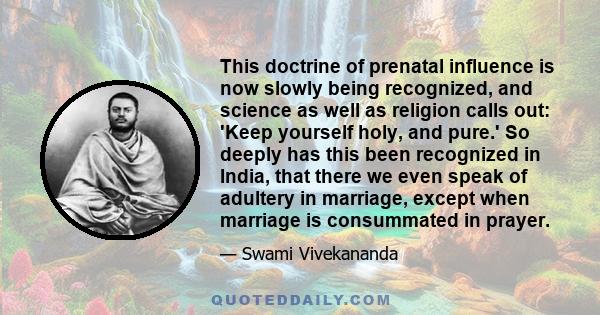 This doctrine of prenatal influence is now slowly being recognized, and science as well as religion calls out: 'Keep yourself holy, and pure.' So deeply has this been recognized in India, that there we even speak of