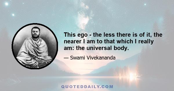 This ego - the less there is of it, the nearer I am to that which I really am: the universal body.