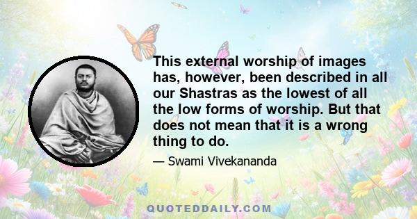 This external worship of images has, however, been described in all our Shastras as the lowest of all the low forms of worship. But that does not mean that it is a wrong thing to do.