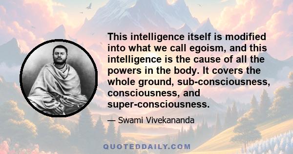 This intelligence itself is modified into what we call egoism, and this intelligence is the cause of all the powers in the body. It covers the whole ground, sub-consciousness, consciousness, and super-consciousness.