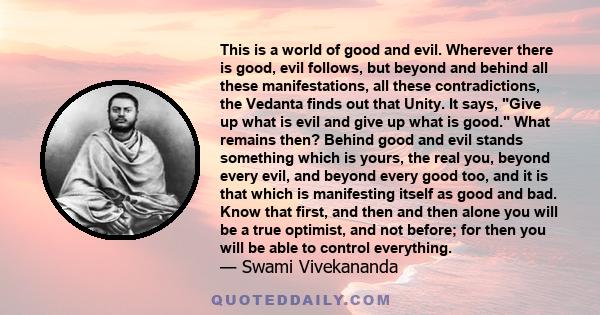 This is a world of good and evil. Wherever there is good, evil follows, but beyond and behind all these manifestations, all these contradictions, the Vedanta finds out that Unity. It says, Give up what is evil and give