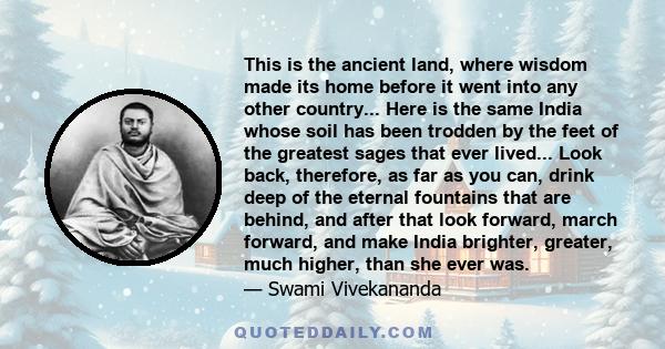 This is the ancient land, where wisdom made its home before it went into any other country... Here is the same India whose soil has been trodden by the feet of the greatest sages that ever lived... Look back, therefore, 