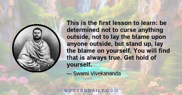 This is the first lesson to learn: be determined not to curse anything outside, not to lay the blame upon anyone outside, but stand up, lay the blame on yourself. You will find that is always true. Get hold of yourself.