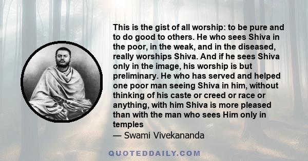 This is the gist of all worship: to be pure and to do good to others. He who sees Shiva in the poor, in the weak, and in the diseased, really worships Shiva. And if he sees Shiva only in the image, his worship is but