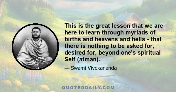 This is the great lesson that we are here to learn through myriads of births and heavens and hells - that there is nothing to be asked for, desired for, beyond one's spiritual Self (atman).