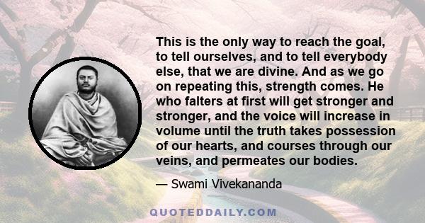 This is the only way to reach the goal, to tell ourselves, and to tell everybody else, that we are divine. And as we go on repeating this, strength comes. He who falters at first will get stronger and stronger, and the