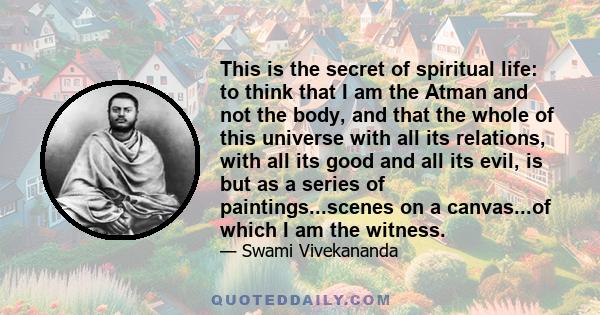 This is the secret of spiritual life: to think that I am the Atman and not the body, and that the whole of this universe with all its relations, with all its good and all its evil, is but as a series of