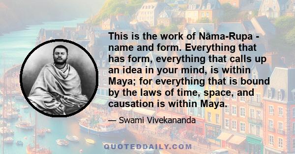 This is the work of Nâma-Rupa - name and form. Everything that has form, everything that calls up an idea in your mind, is within Maya; for everything that is bound by the laws of time, space, and causation is within