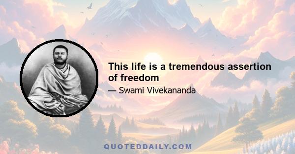 This life is a tremendous assertion of freedom