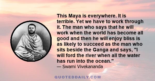 This Maya is everywhere. It is terrible. Yet we have to work through it. The man who says that he will work when the world has become all good and then he will enjoy bliss is as likely to succeed as the man who sits