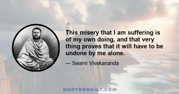 This misery that I am suffering is of my own doing, and that very thing proves that it will have to be undone by me alone.