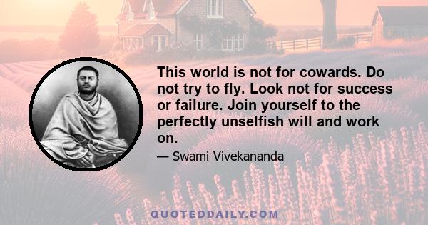 This world is not for cowards. Do not try to fly. Look not for success or failure. Join yourself to the perfectly unselfish will and work on.