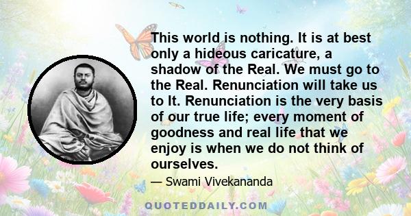 This world is nothing. It is at best only a hideous caricature, a shadow of the Real. We must go to the Real. Renunciation will take us to It. Renunciation is the very basis of our true life; every moment of goodness