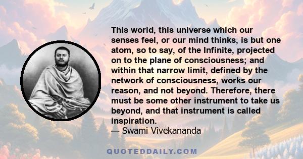 This world, this universe which our senses feel, or our mind thinks, is but one atom, so to say, of the Infinite, projected on to the plane of consciousness; and within that narrow limit, defined by the network of