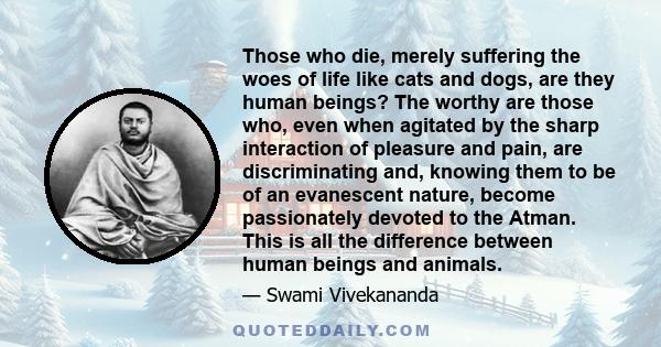 Those who die, merely suffering the woes of life like cats and dogs, are they human beings? The worthy are those who, even when agitated by the sharp interaction of pleasure and pain, are discriminating and, knowing