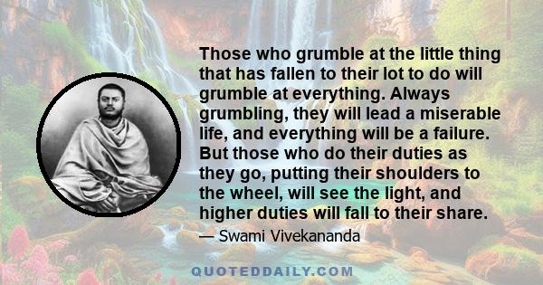 Those who grumble at the little thing that has fallen to their lot to do will grumble at everything. Always grumbling, they will lead a miserable life, and everything will be a failure. But those who do their duties as