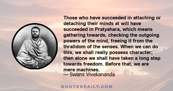 Those who have succeeded in attaching or detaching their minds at will have succeeded in Pratyahara, which means gathering towards, checking the outgoing powers of the mind, freeing it from the thralldom of the senses.