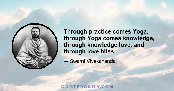 Through practice comes Yoga, through Yoga comes knowledge, through knowledge love, and through love bliss.