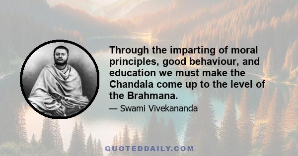 Through the imparting of moral principles, good behaviour, and education we must make the Chandala come up to the level of the Brahmana.