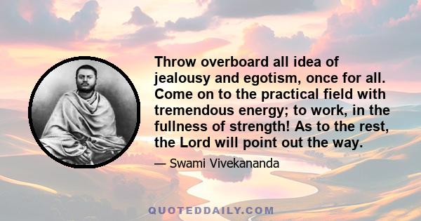 Throw overboard all idea of jealousy and egotism, once for all. Come on to the practical field with tremendous energy; to work, in the fullness of strength! As to the rest, the Lord will point out the way.