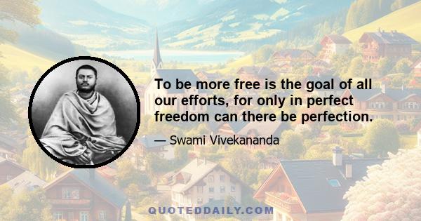 To be more free is the goal of all our efforts, for only in perfect freedom can there be perfection.