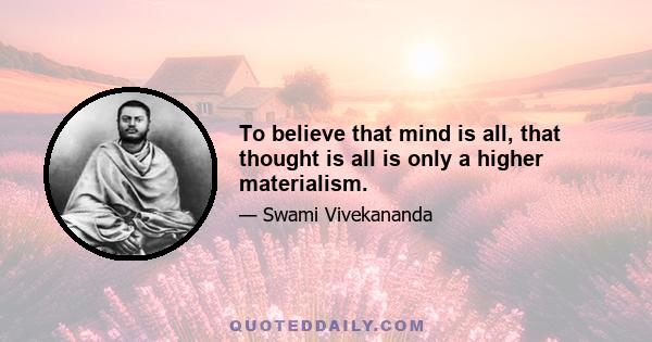 To believe that mind is all, that thought is all is only a higher materialism.