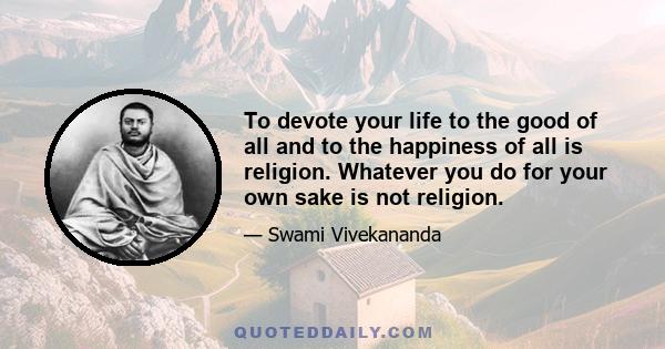 To devote your life to the good of all and to the happiness of all is religion. Whatever you do for your own sake is not religion.