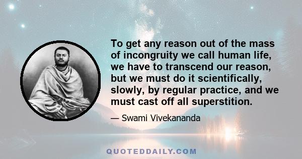 To get any reason out of the mass of incongruity we call human life, we have to transcend our reason, but we must do it scientifically, slowly, by regular practice, and we must cast off all superstition.