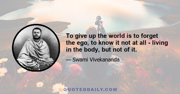 To give up the world is to forget the ego, to know it not at all - living in the body, but not of it.