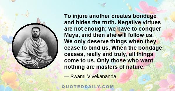 To injure another creates bondage and hides the truth. Negative virtues are not enough; we have to conquer Maya, and then she will follow us. We only deserve things when they cease to bind us. When the bondage ceases,