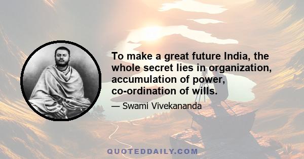 To make a great future India, the whole secret lies in organization, accumulation of power, co-ordination of wills.