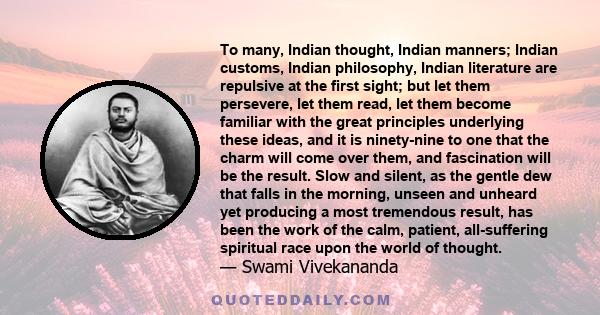 To many, Indian thought, Indian manners; Indian customs, Indian philosophy, Indian literature are repulsive at the first sight; but let them persevere, let them read, let them become familiar with the great principles