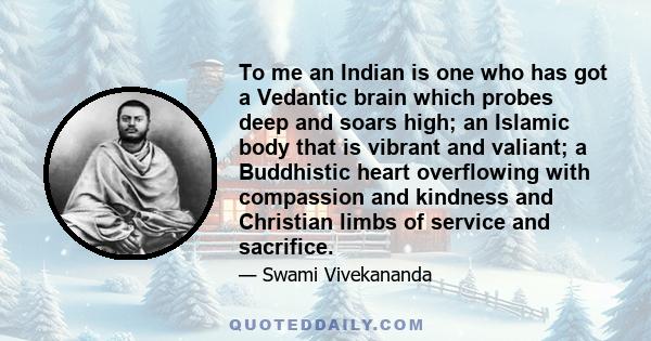 To me an Indian is one who has got a Vedantic brain which probes deep and soars high; an Islamic body that is vibrant and valiant; a Buddhistic heart overflowing with compassion and kindness and Christian limbs of