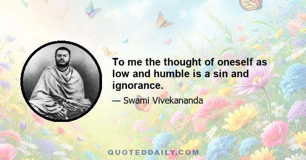 To me the thought of oneself as low and humble is a sin and ignorance.