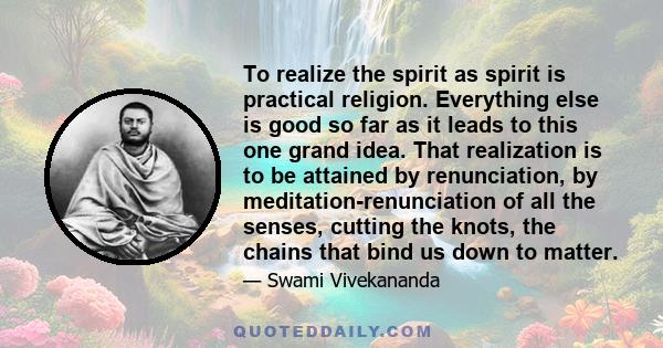 To realize the spirit as spirit is practical religion. Everything else is good so far as it leads to this one grand idea. That realization is to be attained by renunciation, by meditation-renunciation of all the senses, 