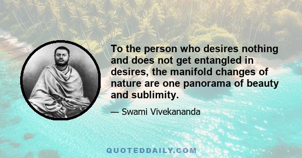 To the person who desires nothing and does not get entangled in desires, the manifold changes of nature are one panorama of beauty and sublimity.