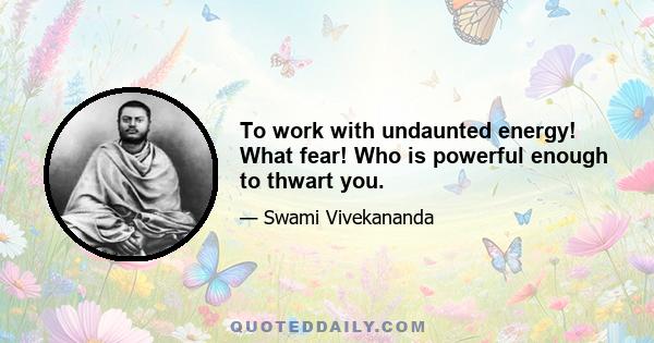 To work with undaunted energy! What fear! Who is powerful enough to thwart you.