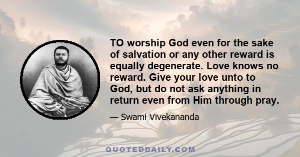 TO worship God even for the sake of salvation or any other reward is equally degenerate. Love knows no reward. Give your love unto to God, but do not ask anything in return even from Him through pray.