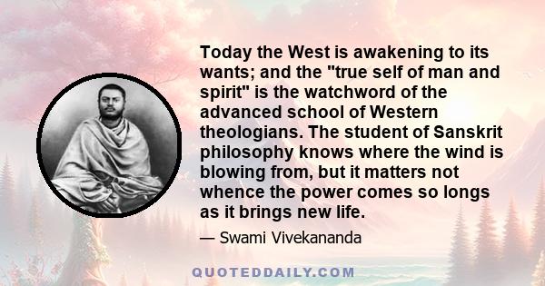 Today the West is awakening to its wants; and the true self of man and spirit is the watchword of the advanced school of Western theologians. The student of Sanskrit philosophy knows where the wind is blowing from, but