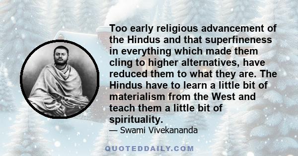 Too early religious advancement of the Hindus and that superfineness in everything which made them cling to higher alternatives, have reduced them to what they are. The Hindus have to learn a little bit of materialism