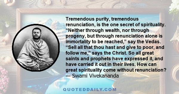 Tremendous purity, tremendous renunciation, is the one secret of spirituality. “Neither through wealth, nor through progeny, but through renunciation alone is immortality to be reached,” say the Vedas. “Sell all that